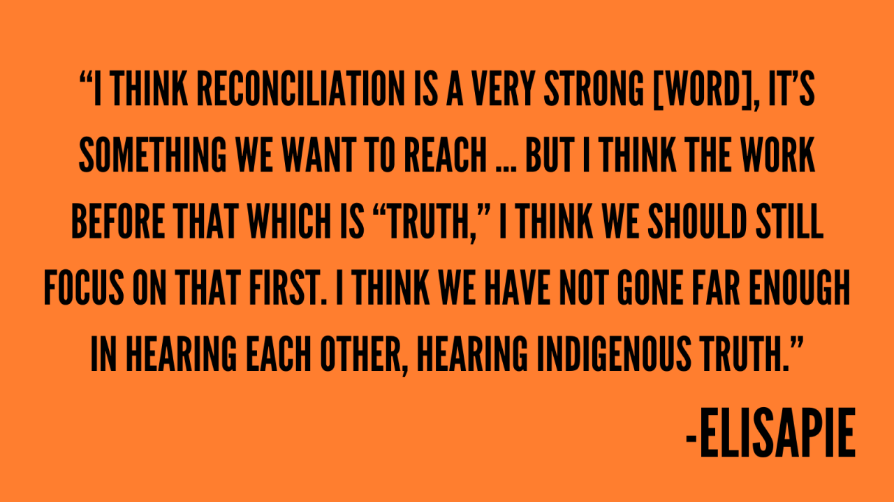“I think reconciliation is a very strong [word], it’s something we want to reach … but I think the work before that which is “truth,” I think we should still focus on that first. I think we have not gone far enough in hearing each other, hearing Indigenous truth.” -Elisapie