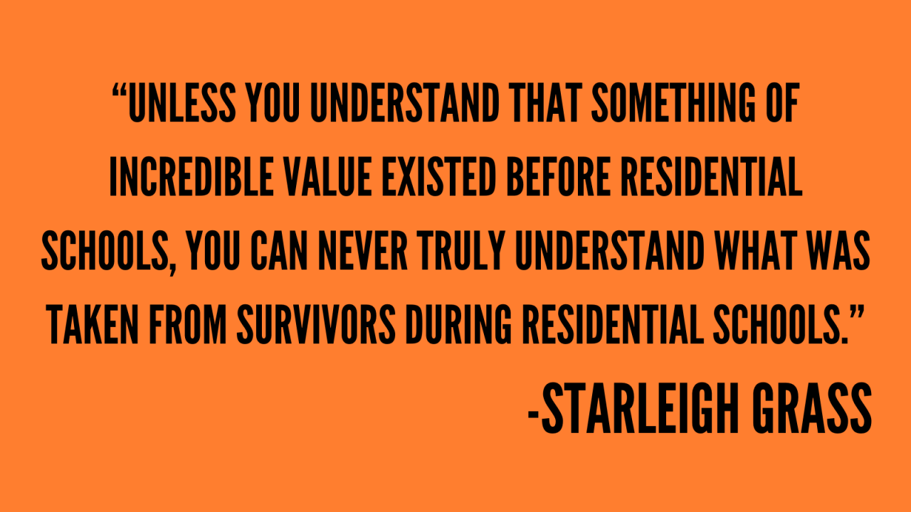 “Unless you understand that something of Incredible value existed before residential schools, you can never truly understand what was taken from survivors during residential schools.” -Starleigh Grass